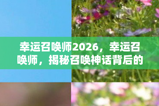 幸运召唤师2026，幸运召唤师，揭秘召唤神话背后的故事