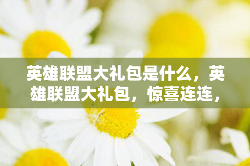 英雄联盟大礼包是什么，英雄联盟大礼包，惊喜连连，玩家狂欢盛典