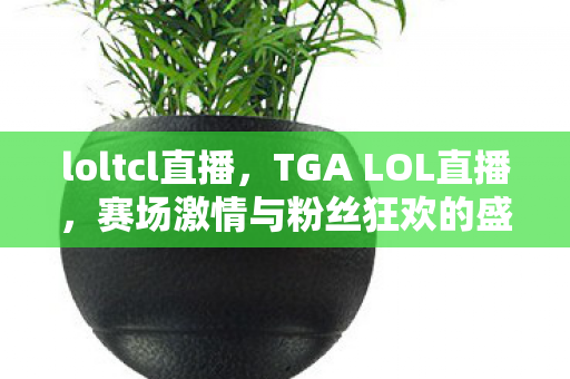 loltcl直播，TGA LOL直播，赛场激情与粉丝狂欢的盛宴