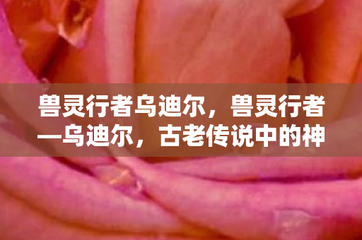 兽灵行者乌迪尔，兽灵行者—乌迪尔，古老传说中的神秘英雄