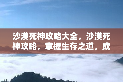 沙漠死神攻略大全，沙漠死神攻略，掌握生存之道，成为无尽沙海的主宰