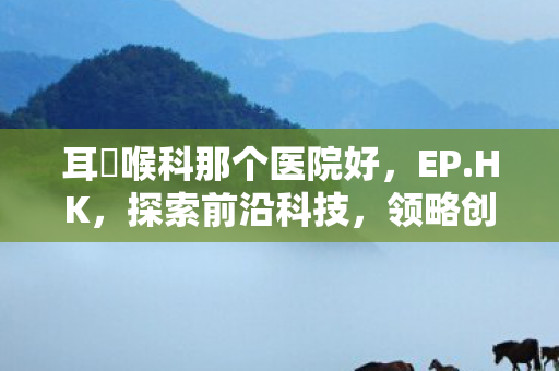耳嚊喉科那个医院好，EP.HK，探索前沿科技，领略创新魅力