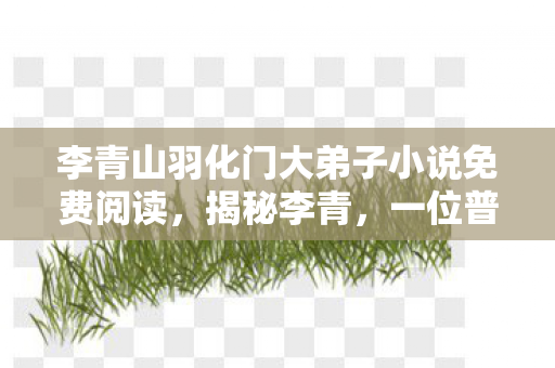 李青山羽化门大弟子小说免费阅读，揭秘李青，一位普通人的非凡人生