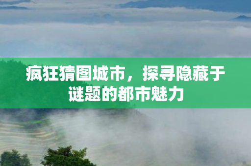 疯狂猜图城市，探寻隐藏于谜题的都市魅力