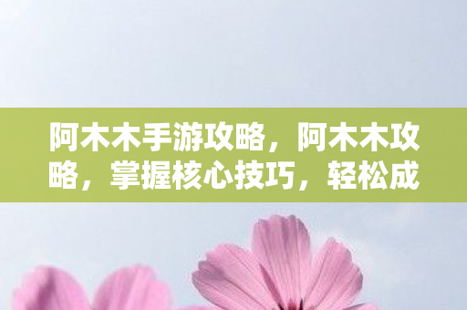 阿木木手游攻略，阿木木攻略，掌握核心技巧，轻松成为顶尖玩家