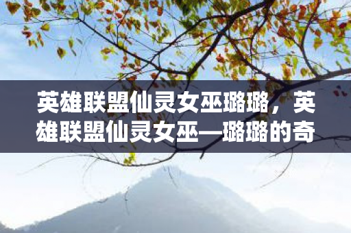 英雄联盟仙灵女巫璐璐，英雄联盟仙灵女巫—璐璐的奇妙冒险与守护之力