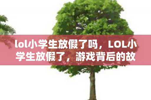lol小学生放假了吗，LOL小学生放假了，游戏背后的故事与教育意义