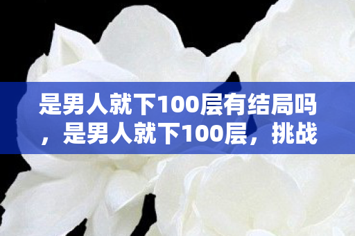 是男人就下100层有结局吗，是男人就下100层，挑战、勇气与智慧的较量