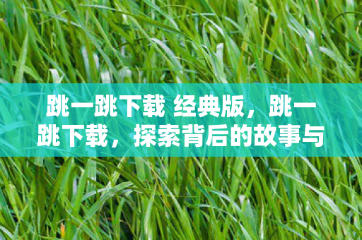 跳一跳下载 经典版，跳一跳下载，探索背后的故事与意义