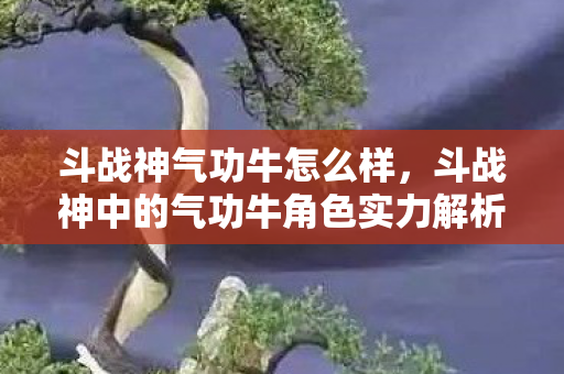 斗战神气功牛怎么样，斗战神中的气功牛角色实力解析，是否厉害？