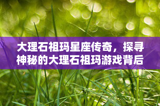 大理石祖玛星座传奇，探寻神秘的大理石祖玛游戏背后的故事与奥秘