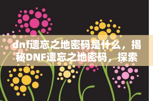 dnf遗忘之地密码是什么，揭秘DNF遗忘之地密码，探索未知的神秘宝藏之地