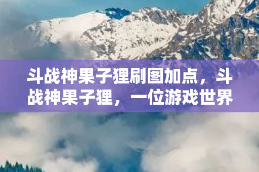 斗战神果子狸刷图加点，斗战神果子狸，一位游戏世界的传奇人物