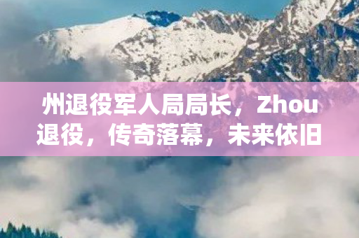 州退役军人局局长，Zhou退役，传奇落幕，未来依旧辉煌