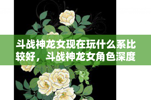 斗战神龙女现在玩什么系比较好，斗战神龙女角色深度解析，游戏角色好玩与否的探讨