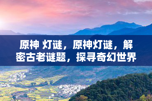 原神 灯谜，原神灯谜，解密古老谜题，探寻奇幻世界的秘密