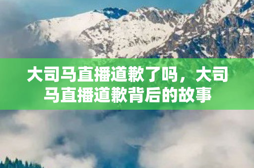 大司马直播道歉了吗，大司马直播道歉背后的故事