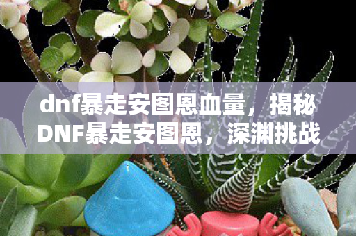 dnf暴走安图恩血量，揭秘DNF暴走安图恩，深渊挑战的背后真相