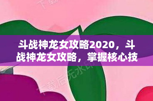 斗战神龙女攻略2020，斗战神龙女攻略，掌握核心技巧，轻松成为顶尖玩家
