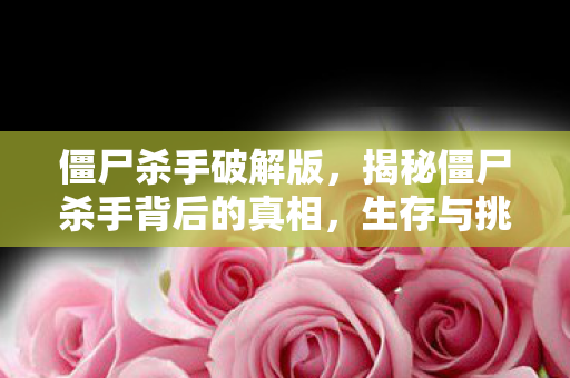 僵尸杀手破解版，揭秘僵尸杀手背后的真相，生存与挑战的双重考验