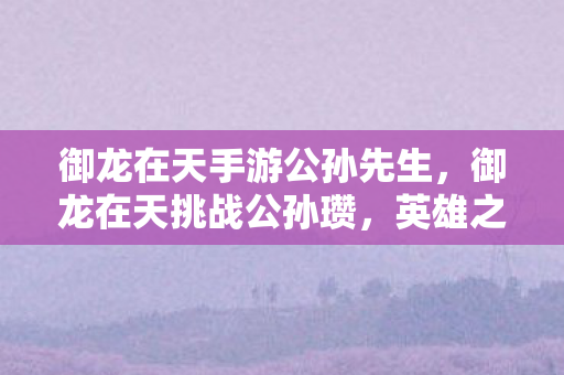 御龙在天手游公孙先生，御龙在天挑战公孙瓒，英雄之路的试炼与荣耀