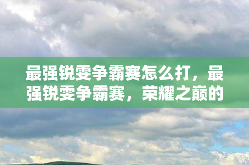 最强锐雯争霸赛怎么打，最强锐雯争霸赛，荣耀之巅的决战