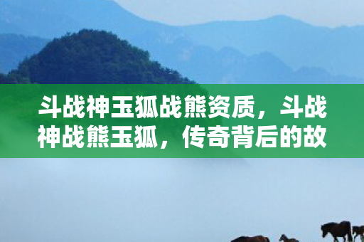 斗战神玉狐战熊资质，斗战神战熊玉狐，传奇背后的故事