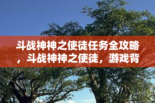 斗战神神之使徒任务全攻略，斗战神神之使徒，游戏背后的故事与角色深度解析