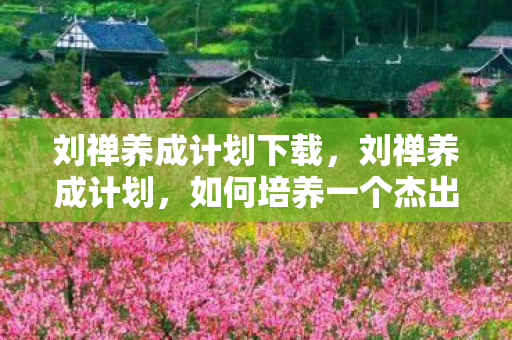 刘禅养成计划下载，刘禅养成计划，如何培养一个杰出的领导者？