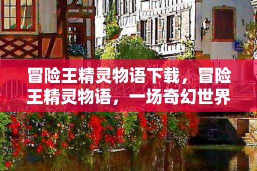 冒险王精灵物语下载，冒险王精灵物语，一场奇幻世界的探索之旅