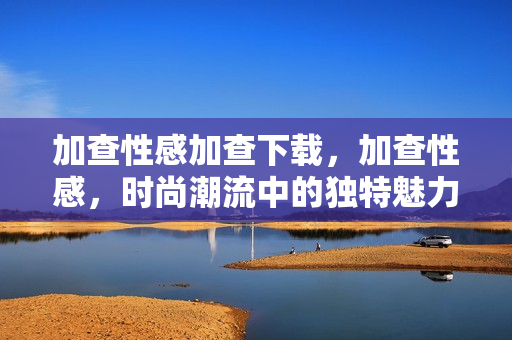 加查性感加查下载，加查性感，时尚潮流中的独特魅力