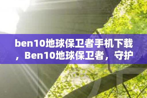 ben10地球保卫者手机下载，Ben10地球保卫者，守护星球的冒险之旅（下载指南）