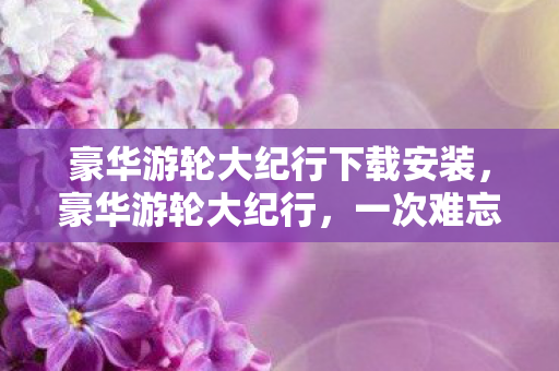 豪华游轮大纪行下载安装，豪华游轮大纪行，一次难忘的海上探险之旅