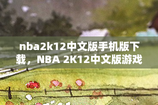 nba2k12中文版手机版下载，NBA 2K12中文版游戏下载攻略及体验分享