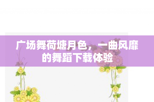 广场舞荷塘月色，一曲风靡的舞蹈下载体验