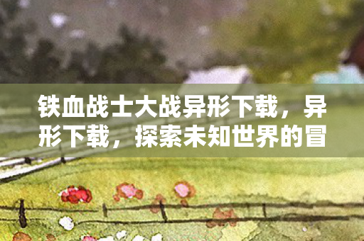 铁血战士大战异形下载，异形下载，探索未知世界的冒险之旅