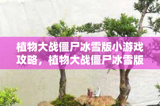 植物大战僵尸冰雪版小游戏攻略，植物大战僵尸冰雪版小游戏，冬日里的战斗乐趣