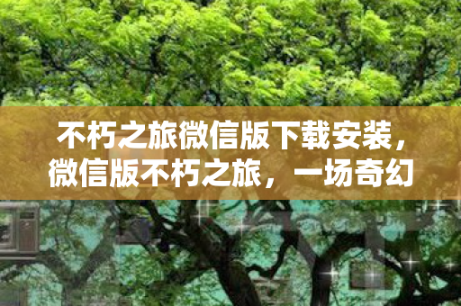 不朽之旅微信版下载安装，微信版不朽之旅，一场奇幻冒险的不朽之旅