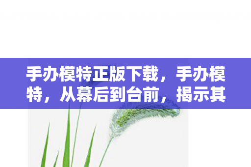 手办模特正版下载，手办模特，从幕后到台前，揭示其魅力与故事