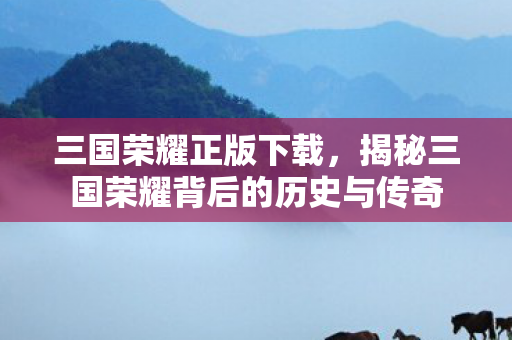 三国荣耀正版下载，揭秘三国荣耀背后的历史与传奇