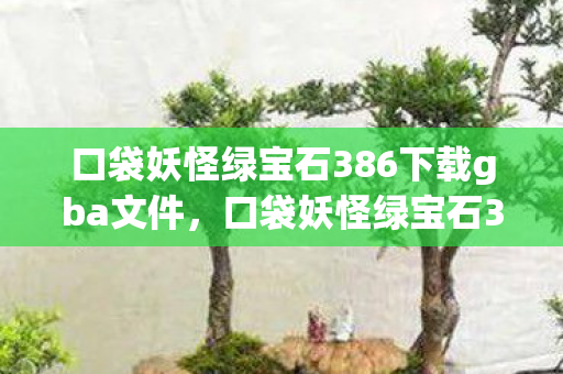 口袋妖怪绿宝石386下载gba文件，口袋妖怪绿宝石386下载攻略及游戏简介