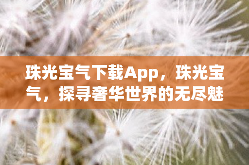 珠光宝气下载App，珠光宝气，探寻奢华世界的无尽魅力与珍贵收藏