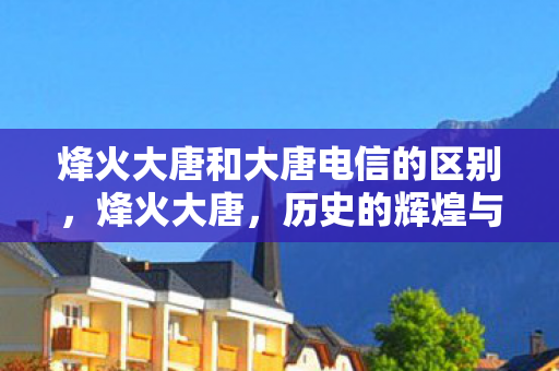 烽火大唐和大唐电信的区别，烽火大唐，历史的辉煌与传承