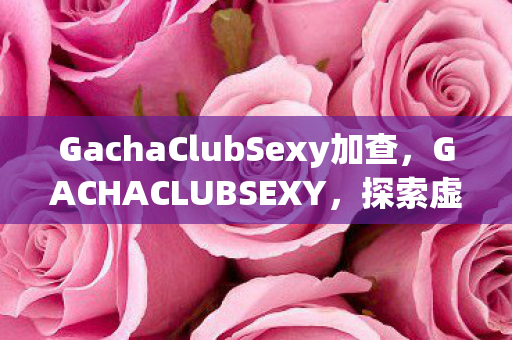 GachaClubSexy加查，GACHACLUBSEXY，探索虚拟世界的性感魅力与二次元文化的独特吸引力