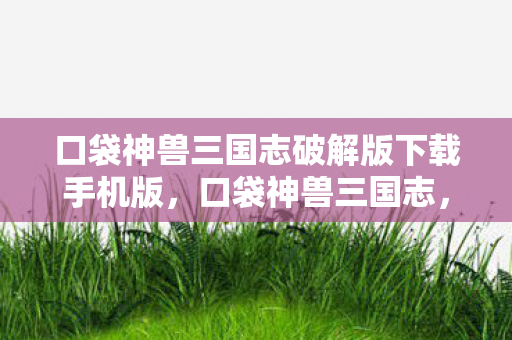 口袋神兽三国志破解版下载手机版，口袋神兽三国志，一场穿越时空的英雄集结