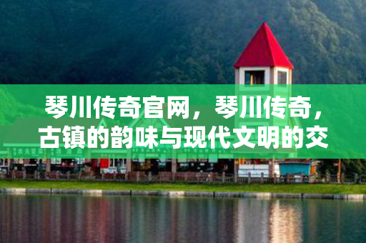 琴川传奇官网，琴川传奇，古镇的韵味与现代文明的交融