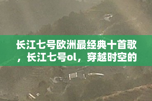 长江七号欧洲最经典十首歌，长江七号ol，穿越时空的奇幻之旅