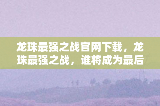 龙珠最强之战官网下载，龙珠最强之战，谁将成为最后的胜者？