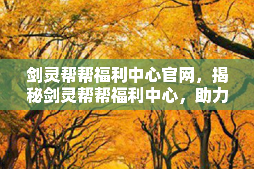 剑灵帮帮福利中心官网，揭秘剑灵帮帮福利中心，助力你的游戏人生！