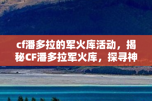 cf潘多拉的军火库活动，揭秘CF潘多拉军火库，探寻神秘武器的秘密储藏之地